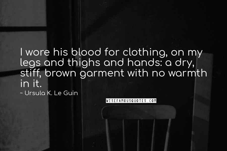 Ursula K. Le Guin Quotes: I wore his blood for clothing, on my legs and thighs and hands: a dry, stiff, brown garment with no warmth in it.