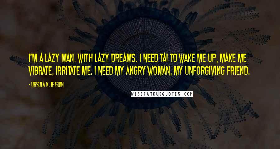 Ursula K. Le Guin Quotes: I'm a lazy man. With lazy dreams. I need Tai to wake me up, make me vibrate, irritate me. I need my angry woman, my unforgiving friend.