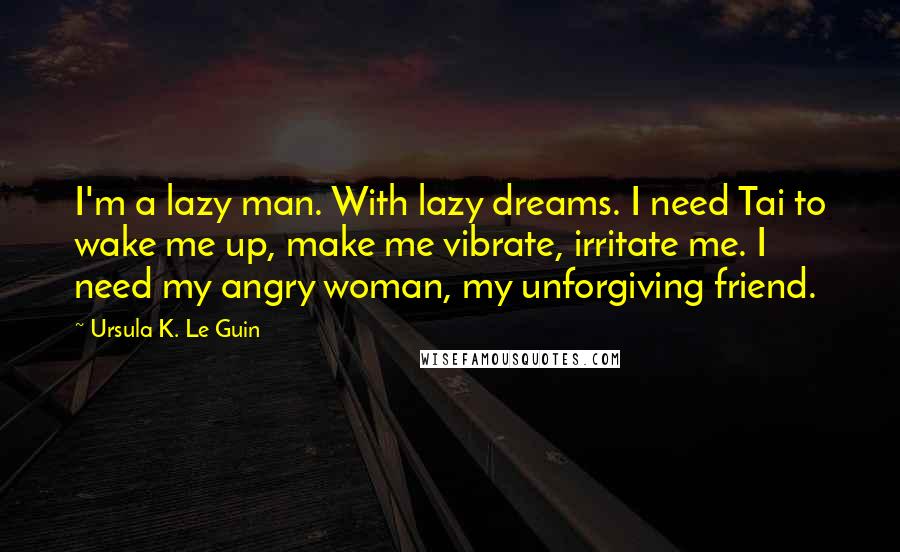 Ursula K. Le Guin Quotes: I'm a lazy man. With lazy dreams. I need Tai to wake me up, make me vibrate, irritate me. I need my angry woman, my unforgiving friend.