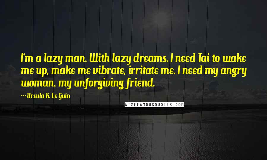 Ursula K. Le Guin Quotes: I'm a lazy man. With lazy dreams. I need Tai to wake me up, make me vibrate, irritate me. I need my angry woman, my unforgiving friend.