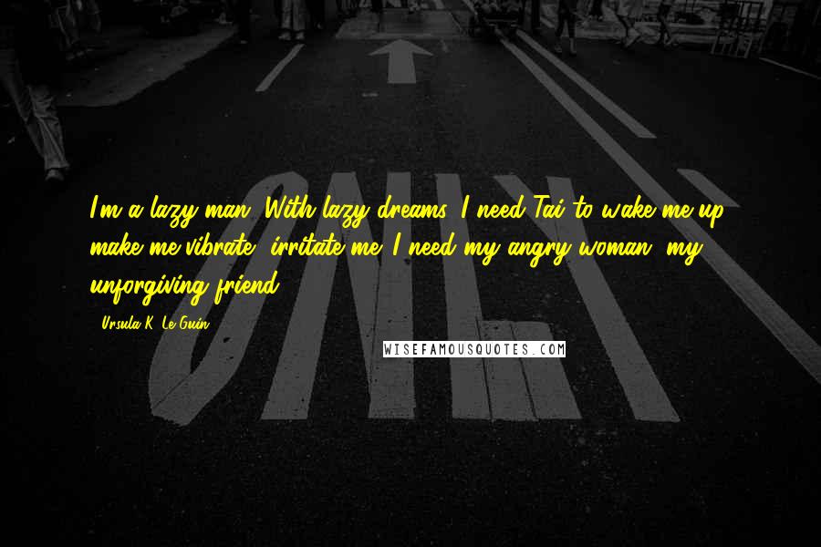 Ursula K. Le Guin Quotes: I'm a lazy man. With lazy dreams. I need Tai to wake me up, make me vibrate, irritate me. I need my angry woman, my unforgiving friend.