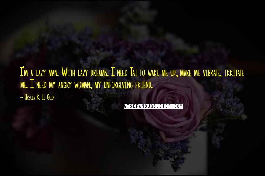Ursula K. Le Guin Quotes: I'm a lazy man. With lazy dreams. I need Tai to wake me up, make me vibrate, irritate me. I need my angry woman, my unforgiving friend.