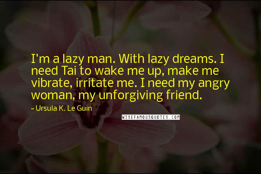 Ursula K. Le Guin Quotes: I'm a lazy man. With lazy dreams. I need Tai to wake me up, make me vibrate, irritate me. I need my angry woman, my unforgiving friend.