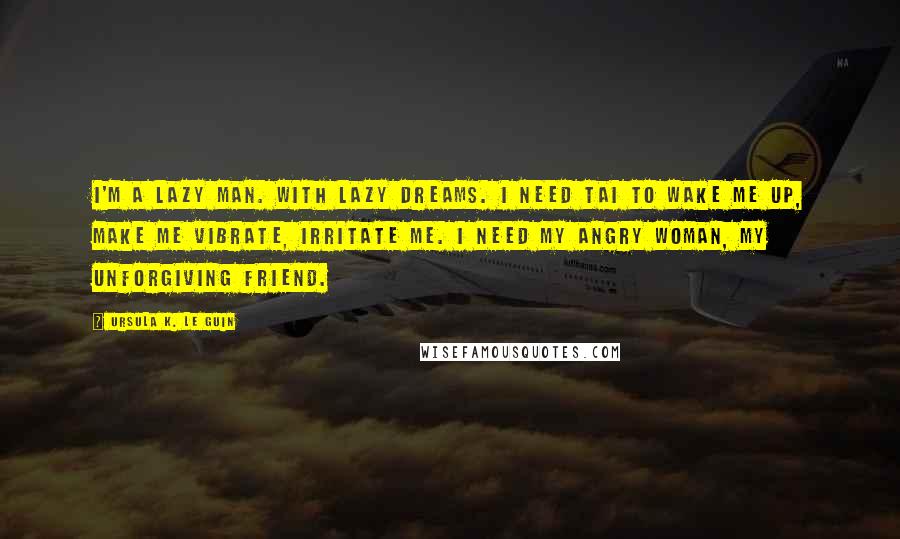 Ursula K. Le Guin Quotes: I'm a lazy man. With lazy dreams. I need Tai to wake me up, make me vibrate, irritate me. I need my angry woman, my unforgiving friend.