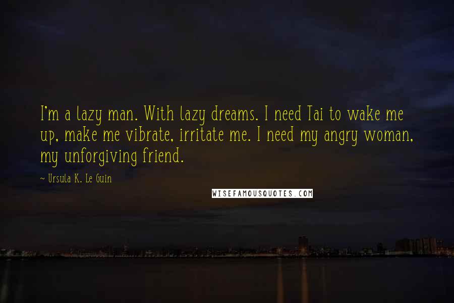 Ursula K. Le Guin Quotes: I'm a lazy man. With lazy dreams. I need Tai to wake me up, make me vibrate, irritate me. I need my angry woman, my unforgiving friend.