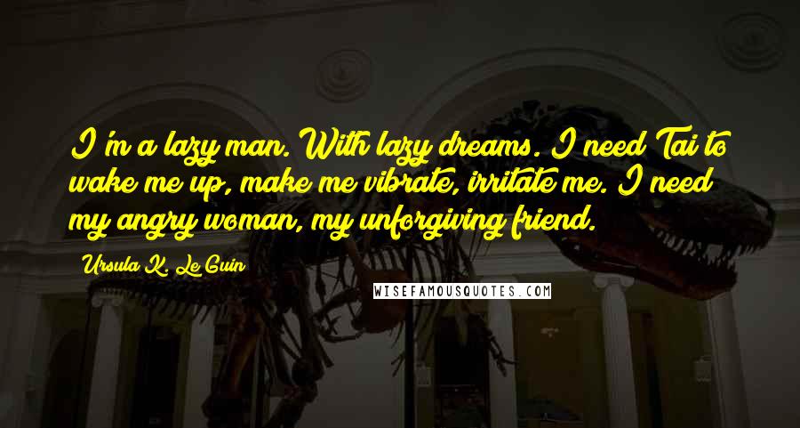 Ursula K. Le Guin Quotes: I'm a lazy man. With lazy dreams. I need Tai to wake me up, make me vibrate, irritate me. I need my angry woman, my unforgiving friend.