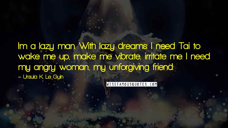 Ursula K. Le Guin Quotes: I'm a lazy man. With lazy dreams. I need Tai to wake me up, make me vibrate, irritate me. I need my angry woman, my unforgiving friend.