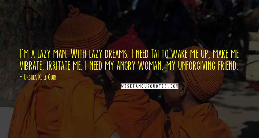 Ursula K. Le Guin Quotes: I'm a lazy man. With lazy dreams. I need Tai to wake me up, make me vibrate, irritate me. I need my angry woman, my unforgiving friend.