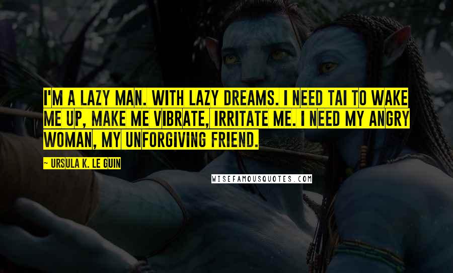 Ursula K. Le Guin Quotes: I'm a lazy man. With lazy dreams. I need Tai to wake me up, make me vibrate, irritate me. I need my angry woman, my unforgiving friend.