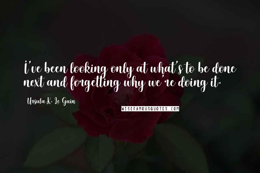 Ursula K. Le Guin Quotes: I've been looking only at what's to be done next and forgetting why we're doing it.