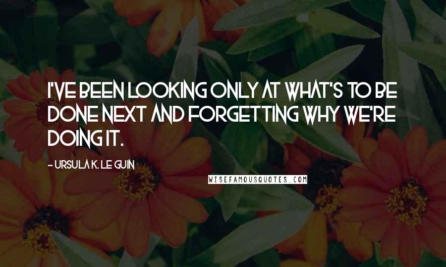Ursula K. Le Guin Quotes: I've been looking only at what's to be done next and forgetting why we're doing it.