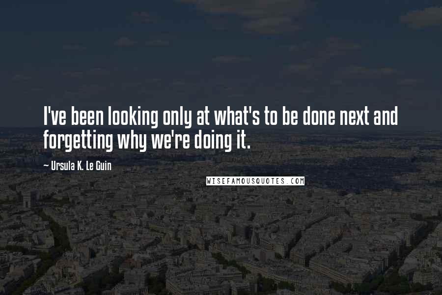 Ursula K. Le Guin Quotes: I've been looking only at what's to be done next and forgetting why we're doing it.