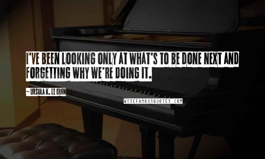 Ursula K. Le Guin Quotes: I've been looking only at what's to be done next and forgetting why we're doing it.