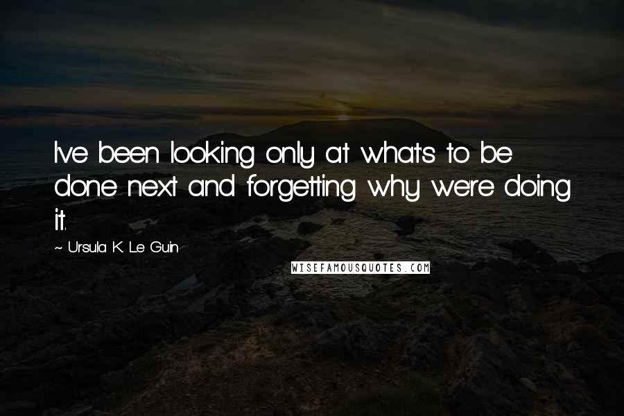 Ursula K. Le Guin Quotes: I've been looking only at what's to be done next and forgetting why we're doing it.