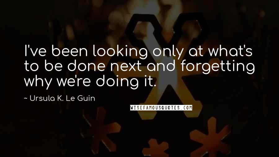 Ursula K. Le Guin Quotes: I've been looking only at what's to be done next and forgetting why we're doing it.