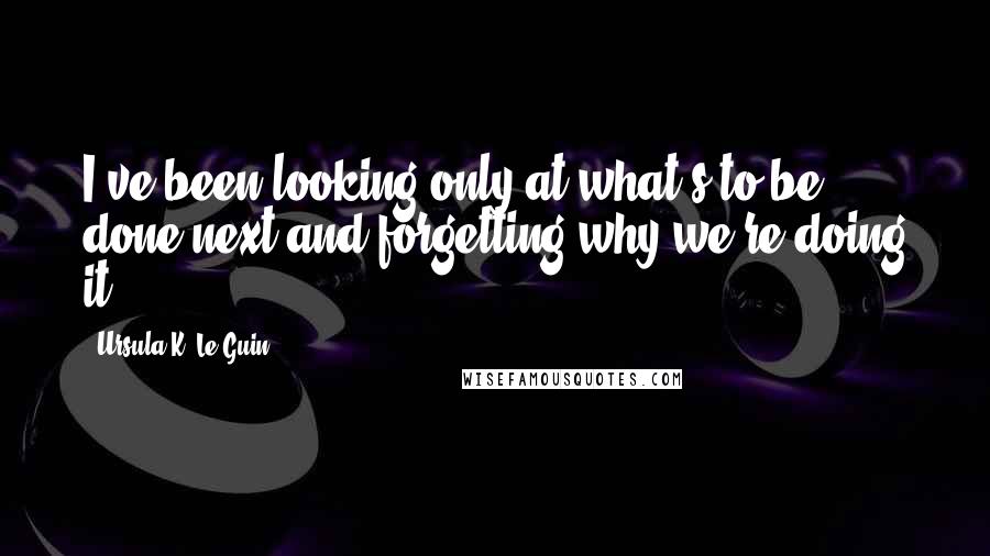 Ursula K. Le Guin Quotes: I've been looking only at what's to be done next and forgetting why we're doing it.