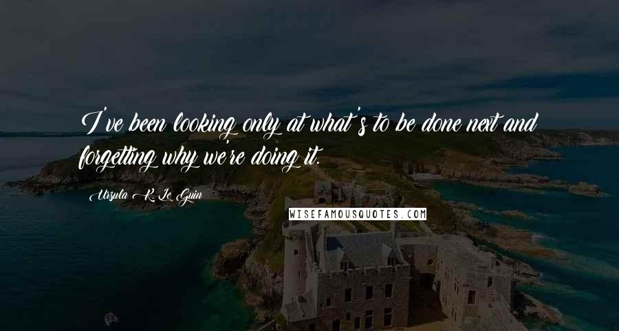 Ursula K. Le Guin Quotes: I've been looking only at what's to be done next and forgetting why we're doing it.