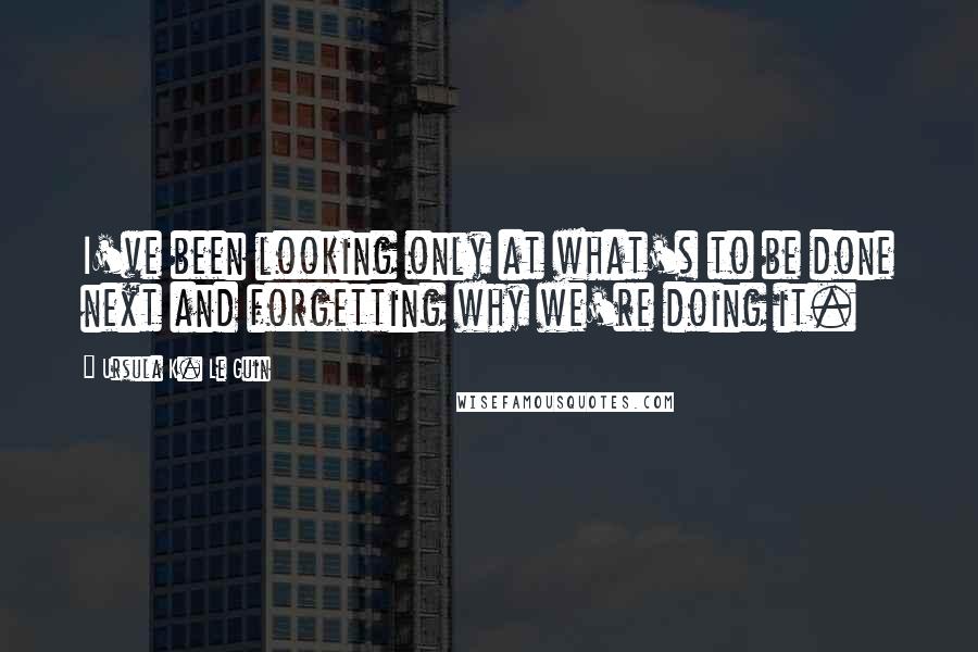 Ursula K. Le Guin Quotes: I've been looking only at what's to be done next and forgetting why we're doing it.