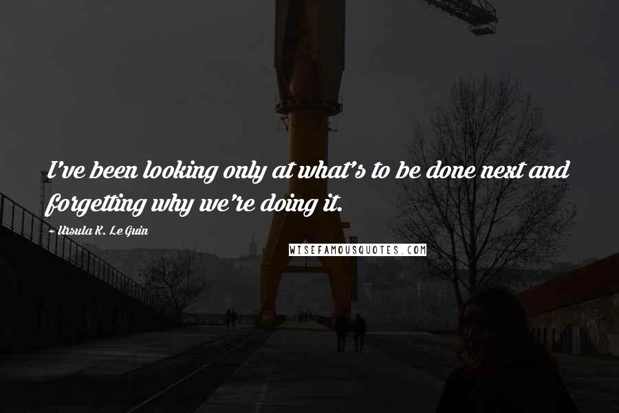 Ursula K. Le Guin Quotes: I've been looking only at what's to be done next and forgetting why we're doing it.