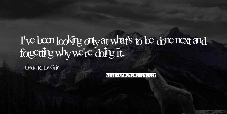 Ursula K. Le Guin Quotes: I've been looking only at what's to be done next and forgetting why we're doing it.