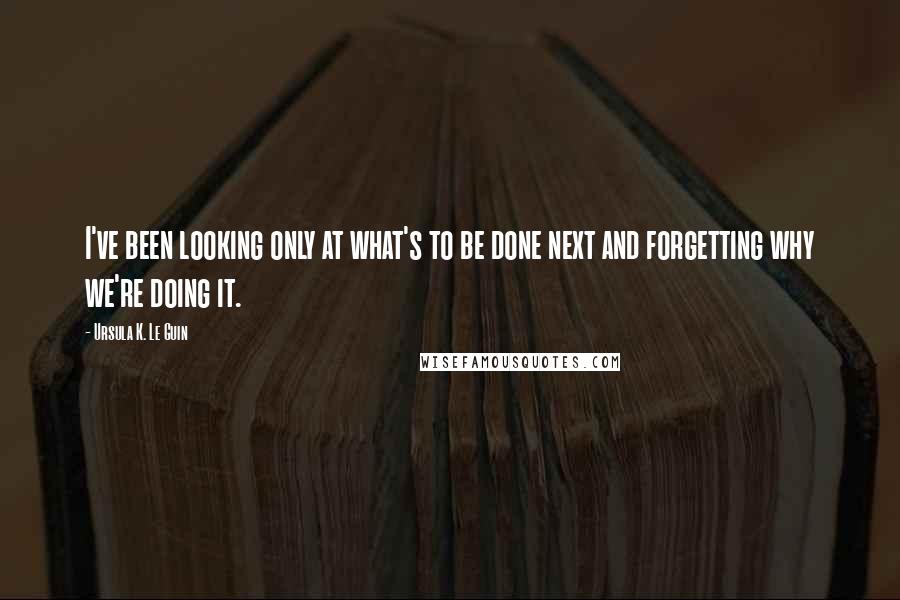 Ursula K. Le Guin Quotes: I've been looking only at what's to be done next and forgetting why we're doing it.