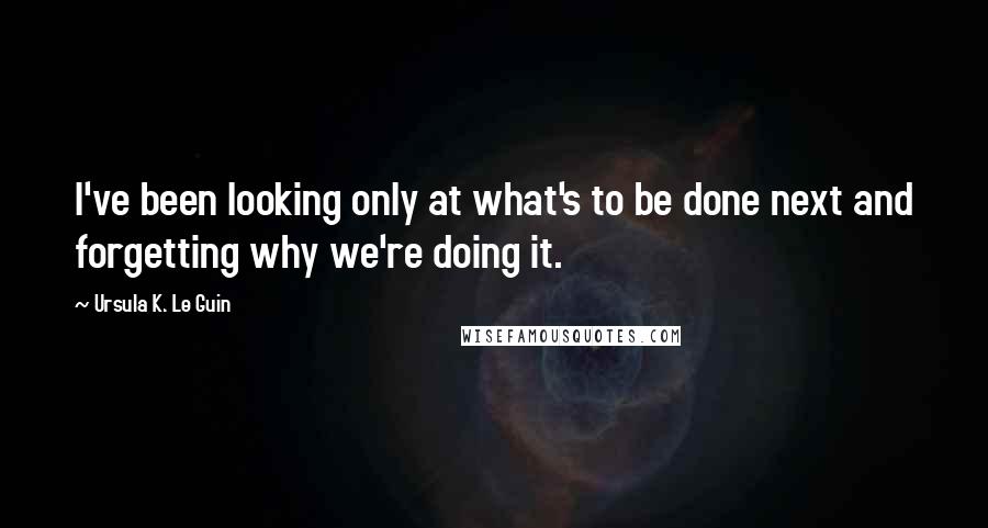 Ursula K. Le Guin Quotes: I've been looking only at what's to be done next and forgetting why we're doing it.