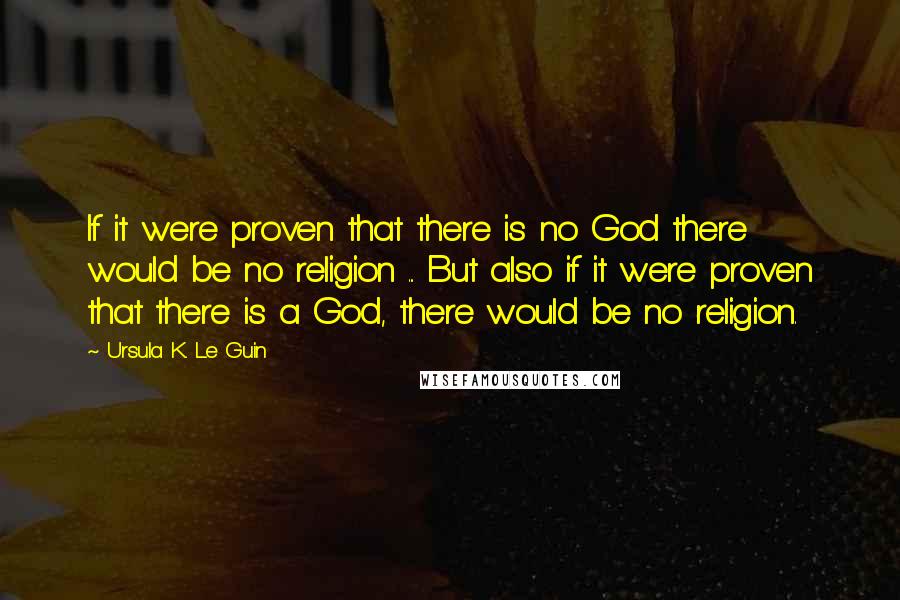 Ursula K. Le Guin Quotes: If it were proven that there is no God there would be no religion ... But also if it were proven that there is a God, there would be no religion.