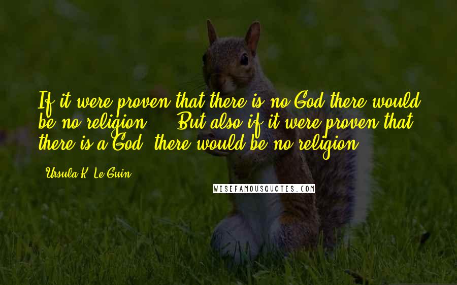 Ursula K. Le Guin Quotes: If it were proven that there is no God there would be no religion ... But also if it were proven that there is a God, there would be no religion.