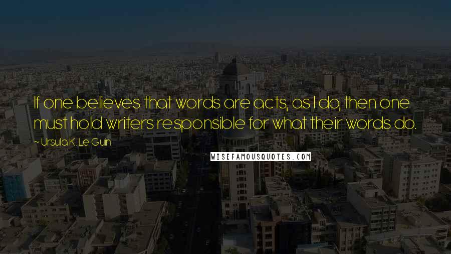 Ursula K. Le Guin Quotes: If one believes that words are acts, as I do, then one must hold writers responsible for what their words do.