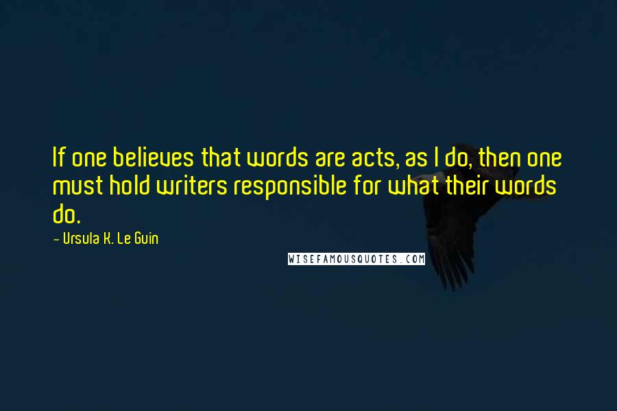 Ursula K. Le Guin Quotes: If one believes that words are acts, as I do, then one must hold writers responsible for what their words do.