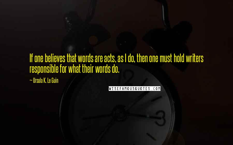 Ursula K. Le Guin Quotes: If one believes that words are acts, as I do, then one must hold writers responsible for what their words do.