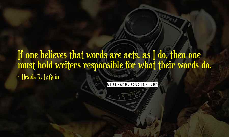 Ursula K. Le Guin Quotes: If one believes that words are acts, as I do, then one must hold writers responsible for what their words do.