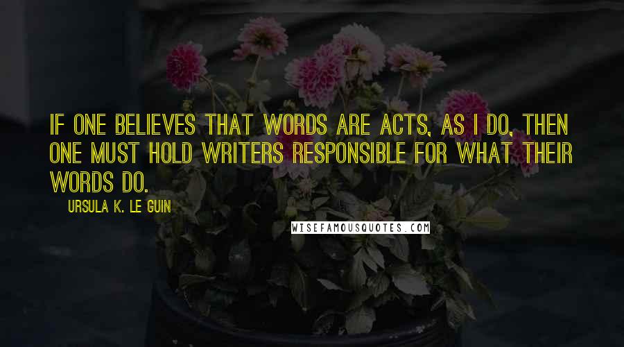 Ursula K. Le Guin Quotes: If one believes that words are acts, as I do, then one must hold writers responsible for what their words do.