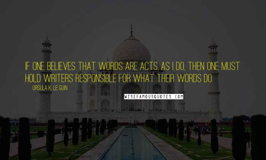 Ursula K. Le Guin Quotes: If one believes that words are acts, as I do, then one must hold writers responsible for what their words do.