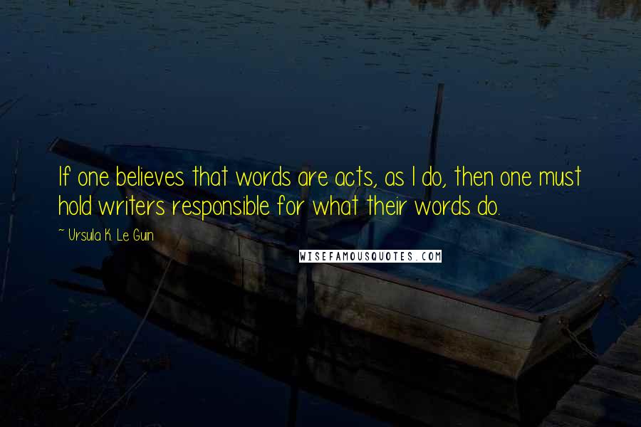 Ursula K. Le Guin Quotes: If one believes that words are acts, as I do, then one must hold writers responsible for what their words do.