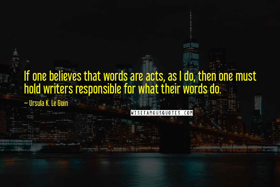 Ursula K. Le Guin Quotes: If one believes that words are acts, as I do, then one must hold writers responsible for what their words do.