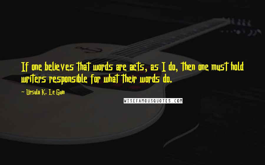 Ursula K. Le Guin Quotes: If one believes that words are acts, as I do, then one must hold writers responsible for what their words do.