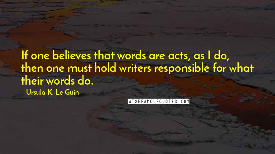 Ursula K. Le Guin Quotes: If one believes that words are acts, as I do, then one must hold writers responsible for what their words do.