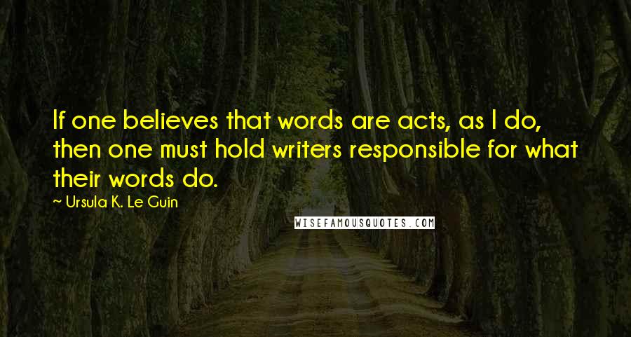 Ursula K. Le Guin Quotes: If one believes that words are acts, as I do, then one must hold writers responsible for what their words do.