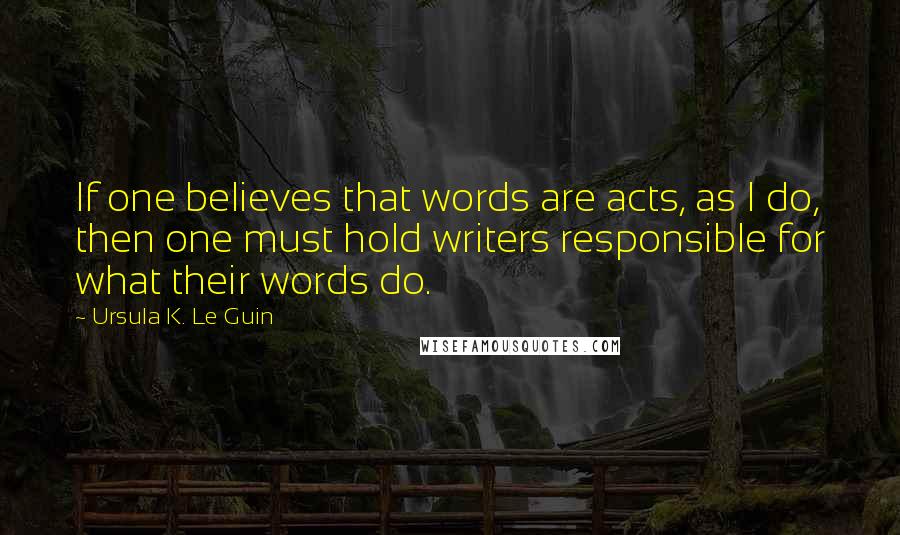 Ursula K. Le Guin Quotes: If one believes that words are acts, as I do, then one must hold writers responsible for what their words do.