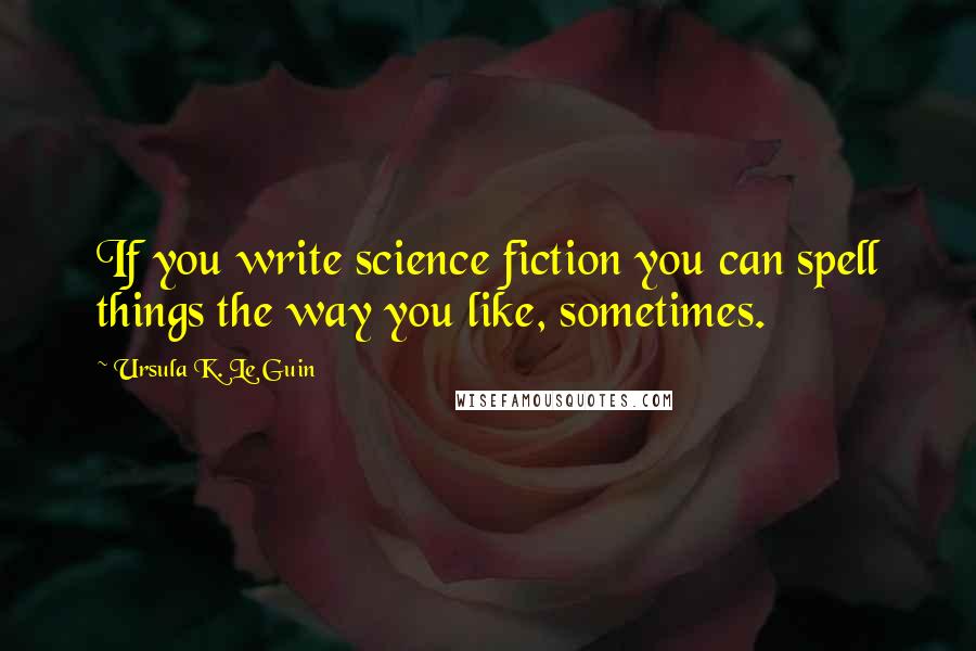 Ursula K. Le Guin Quotes: If you write science fiction you can spell things the way you like, sometimes.