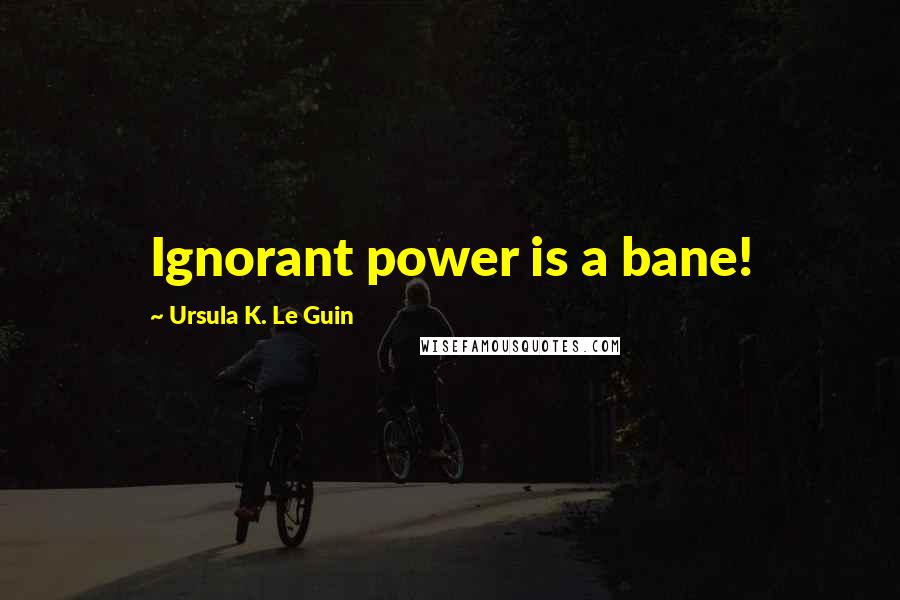 Ursula K. Le Guin Quotes: Ignorant power is a bane!