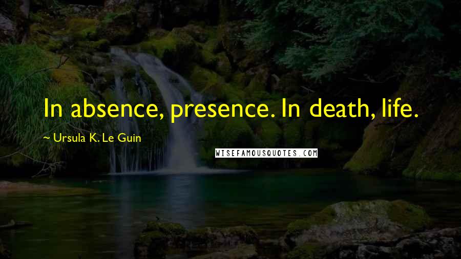 Ursula K. Le Guin Quotes: In absence, presence. In death, life.