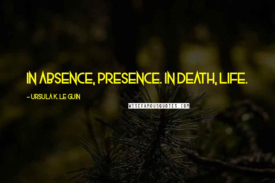 Ursula K. Le Guin Quotes: In absence, presence. In death, life.