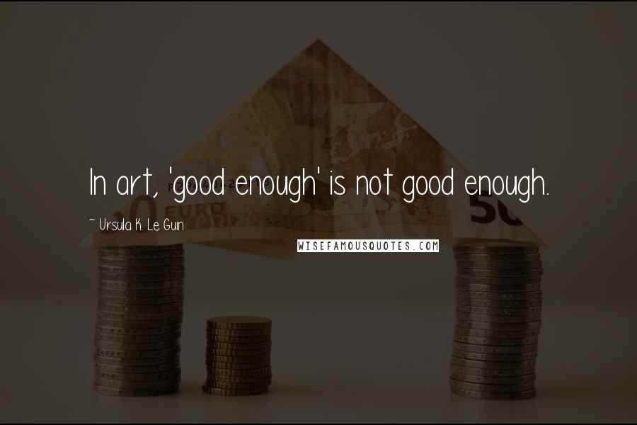 Ursula K. Le Guin Quotes: In art, 'good enough' is not good enough.