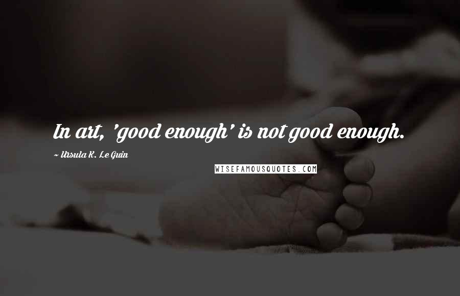 Ursula K. Le Guin Quotes: In art, 'good enough' is not good enough.