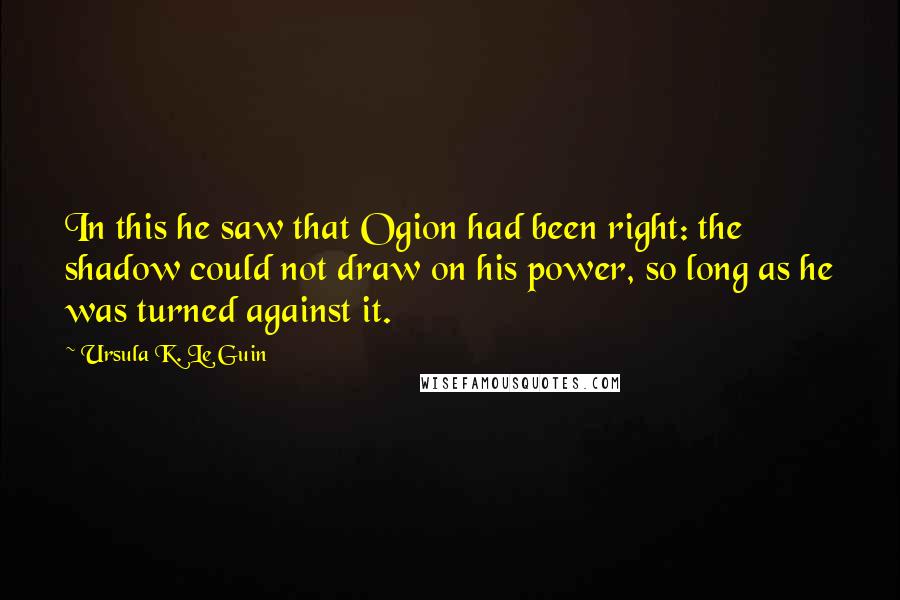 Ursula K. Le Guin Quotes: In this he saw that Ogion had been right: the shadow could not draw on his power, so long as he was turned against it.