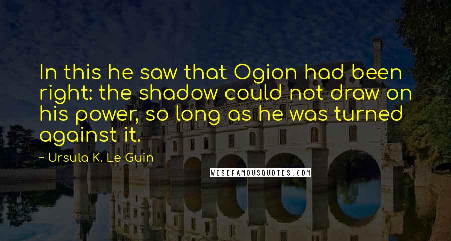 Ursula K. Le Guin Quotes: In this he saw that Ogion had been right: the shadow could not draw on his power, so long as he was turned against it.