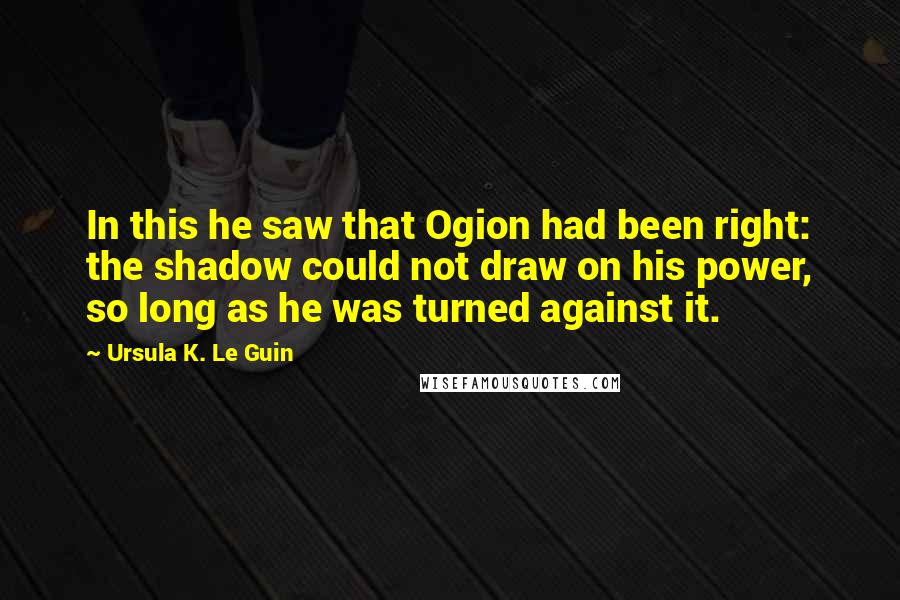 Ursula K. Le Guin Quotes: In this he saw that Ogion had been right: the shadow could not draw on his power, so long as he was turned against it.