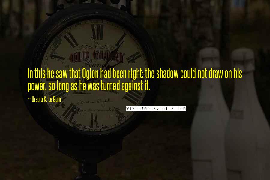 Ursula K. Le Guin Quotes: In this he saw that Ogion had been right: the shadow could not draw on his power, so long as he was turned against it.